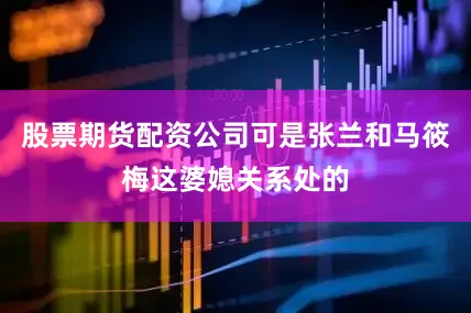 股票期货配资公司可是张兰和马筱梅这婆媳关系处的