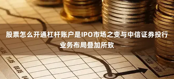 股票怎么开通杠杆账户是IPO市场之变与中信证券投行业务布局叠加所致