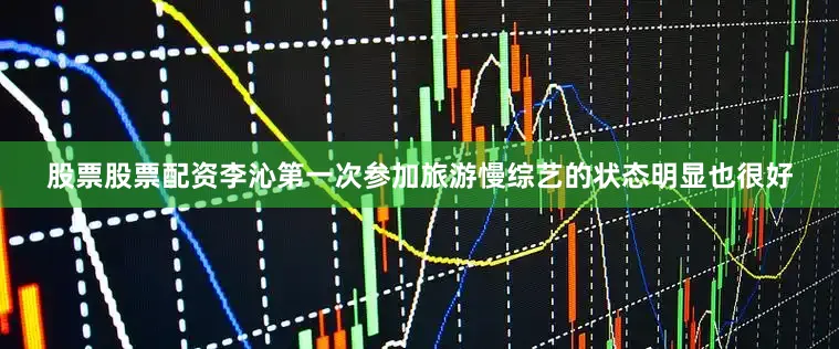 股票股票配资李沁第一次参加旅游慢综艺的状态明显也很好