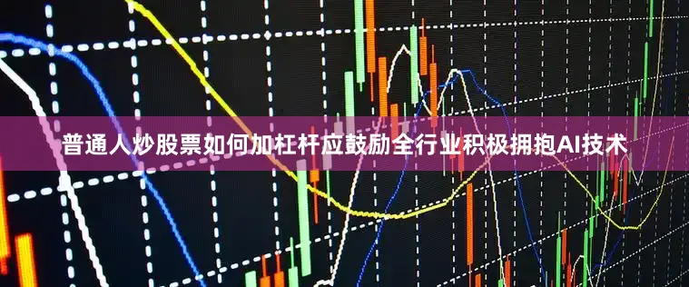普通人炒股票如何加杠杆应鼓励全行业积极拥抱AI技术