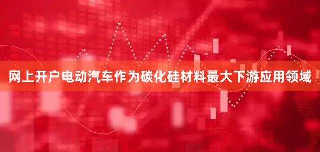 网上开户电动汽车作为碳化硅材料最大下游应用领域