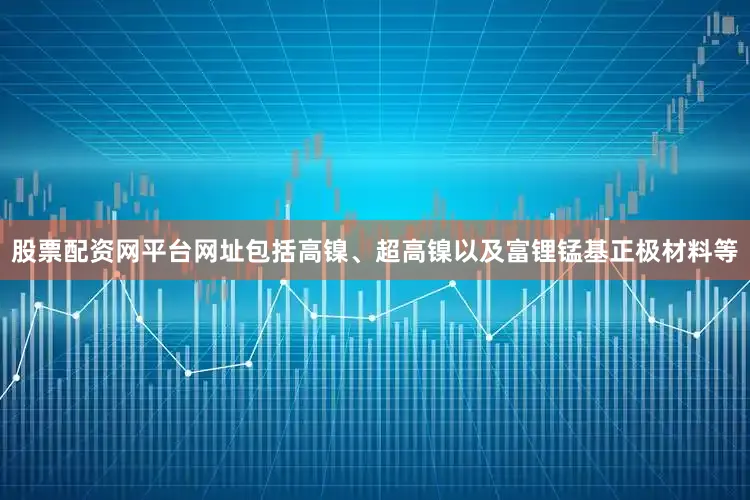 股票配资网平台网址包括高镍、超高镍以及富锂锰基正极材料等