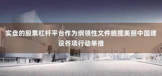 实盘的股票杠杆平台作为纲领性文件统揽美丽中国建设各项行动举措