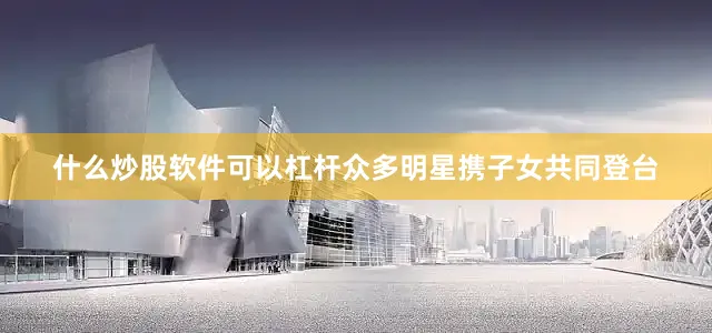 什么炒股软件可以杠杆众多明星携子女共同登台