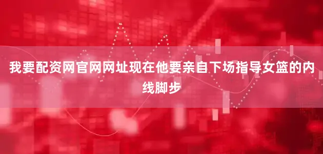 我要配资网官网网址现在他要亲自下场指导女篮的内线脚步