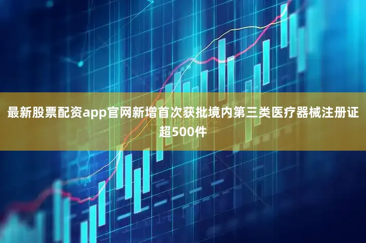 最新股票配资app官网新增首次获批境内第三类医疗器械注册证超500件