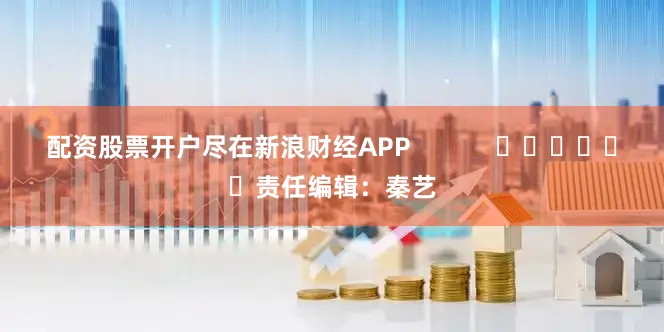 配资股票开户尽在新浪财经APP            						责任编辑：秦艺
