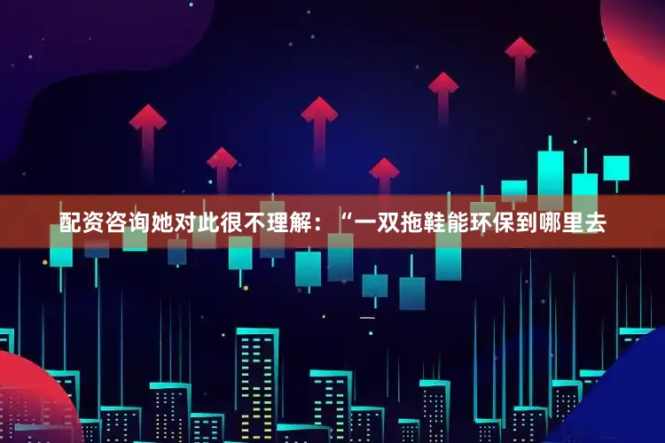 配资咨询她对此很不理解：“一双拖鞋能环保到哪里去