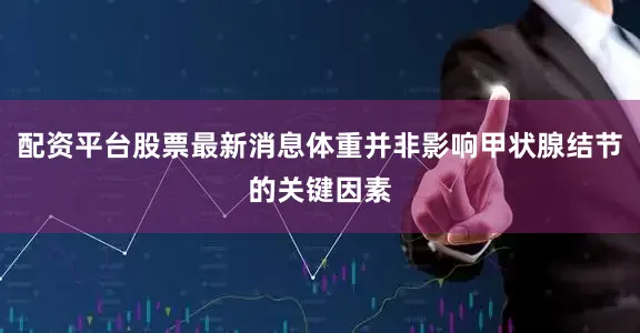 配资平台股票最新消息体重并非影响甲状腺结节的关键因素