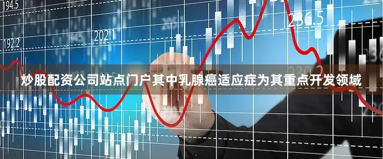 炒股配资公司站点门户其中乳腺癌适应症为其重点开发领域