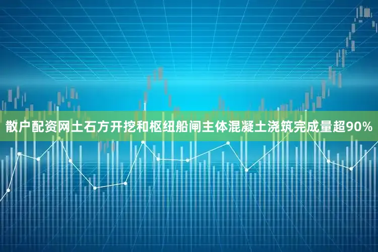 散户配资网土石方开挖和枢纽船闸主体混凝土浇筑完成量超90%
