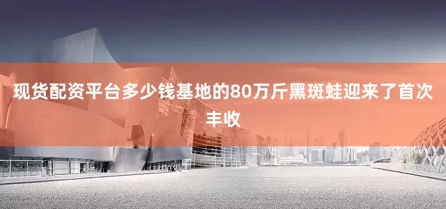 现货配资平台多少钱基地的80万斤黑斑蛙迎来了首次丰收
