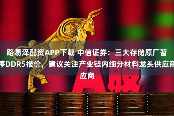 路易泽配资APP下载 中信证券：三大存储原厂暂停DDR5报价，建议关注产业链内细分材料龙头供应商