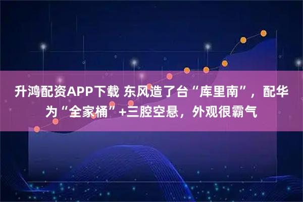 升鸿配资APP下载 东风造了台“库里南”，配华为“全家桶”+三腔空悬，外观很霸气
