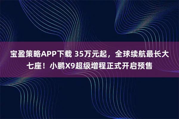 宝盈策略APP下载 35万元起，全球续航最长大七座！小鹏X9超级增程正式开启预售