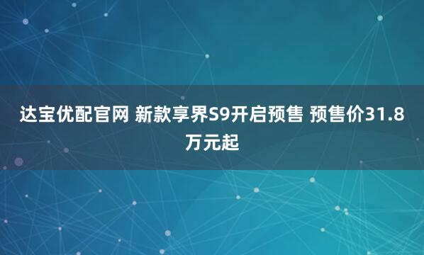 达宝优配官网 新款享界S9开启预售 预售价31.8万元起