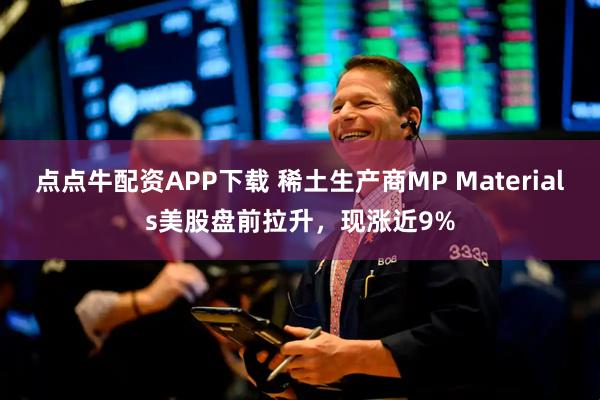 点点牛配资APP下载 稀土生产商MP Materials美股盘前拉升，现涨近9%