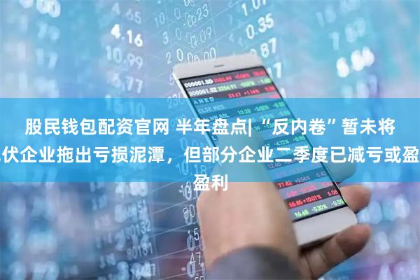 股民钱包配资官网 半年盘点| “反内卷”暂未将光伏企业拖出亏损泥潭，但部分企业二季度已减亏或盈利