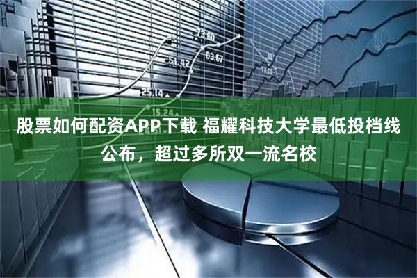 股票如何配资APP下载 福耀科技大学最低投档线公布，超过多所双一流名校