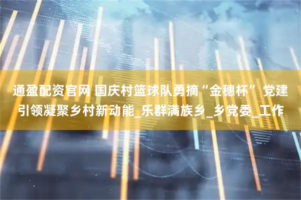 通盈配资官网 国庆村篮球队勇摘“金穗杯” 党建引领凝聚乡村新动能_乐群满族乡_乡党委_工作