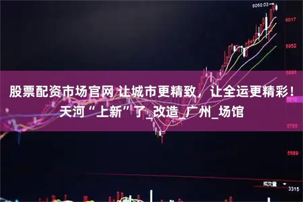 股票配资市场官网 让城市更精致，让全运更精彩！天河“上新”了_改造_广州_场馆