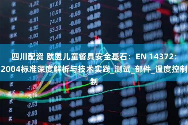 四川配资 欧盟儿童餐具安全基石：EN 14372:2004标准深度解析与技术实践_测试_部件_温度控制