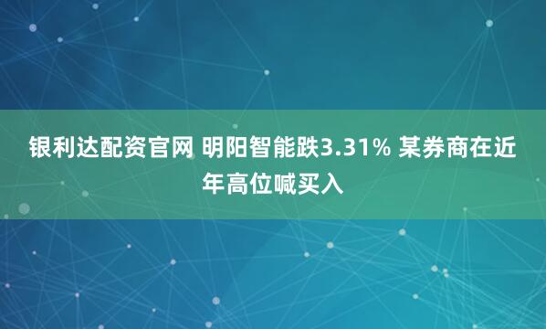 银利达配资官网 明阳智能跌3.31% 某券商在近年高位喊买入