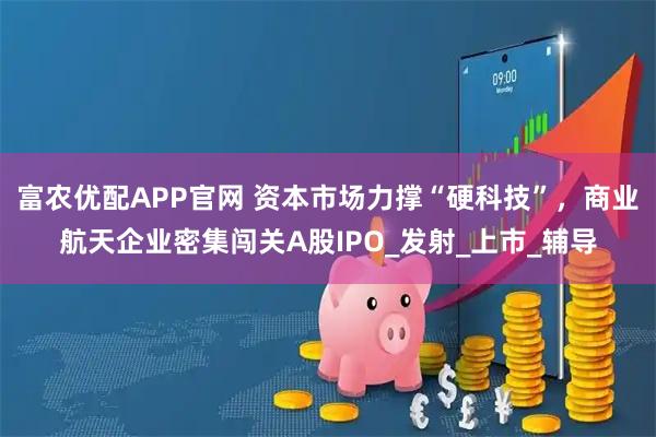 富农优配APP官网 资本市场力撑“硬科技”，商业航天企业密集闯关A股IPO_发射_上市_辅导