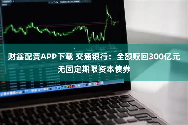 财鑫配资APP下载 交通银行：全额赎回300亿元无固定期限资本债券