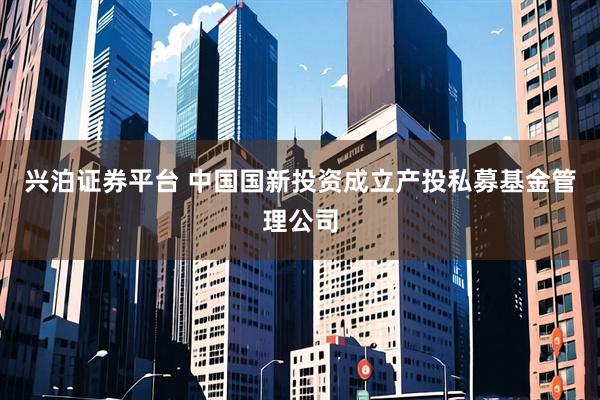 兴泊证券平台 中国国新投资成立产投私募基金管理公司