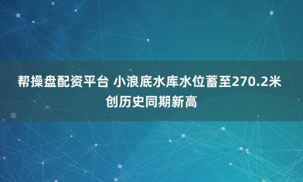 帮操盘配资平台 小浪底水库水位蓄至270.2米 创历史同期新高