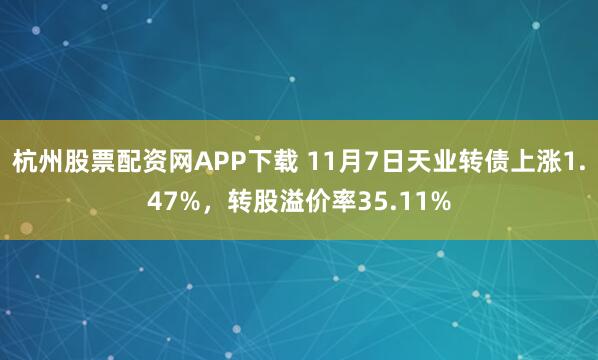 杭州股票配资网APP下载 11月7日天业转债上涨1.47%，转股溢价率35.11%