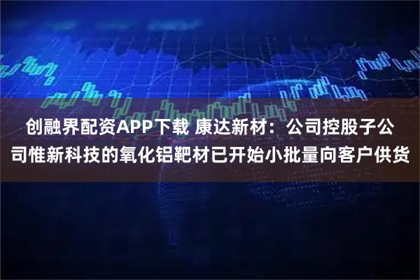 创融界配资APP下载 康达新材：公司控股子公司惟新科技的氧化铝靶材已开始小批量向客户供货