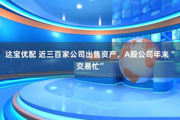 达宝优配 近三百家公司出售资产，A股公司年末“交易忙”