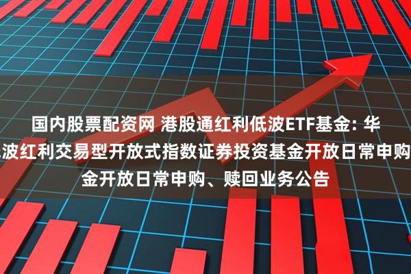 国内股票配资网 港股通红利低波ETF基金: 华夏标普港股通低波红利交易型开放式指数证券投资基金开放日常申购、赎回业务公告