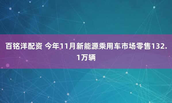 百铭洋配资 今年11月新能源乘用车市场零售132.1万辆