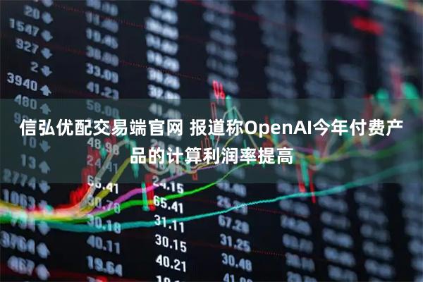 信弘优配交易端官网 报道称OpenAI今年付费产品的计算利润率提高