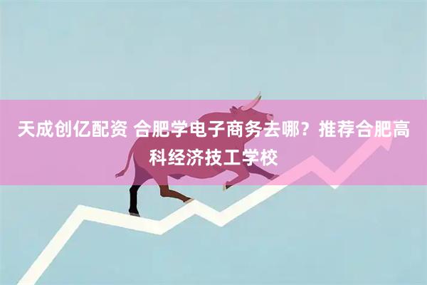 天成创亿配资 合肥学电子商务去哪？推荐合肥高科经济技工学校