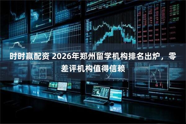 时时赢配资 2026年郑州留学机构排名出炉，零差评机构值得信赖
